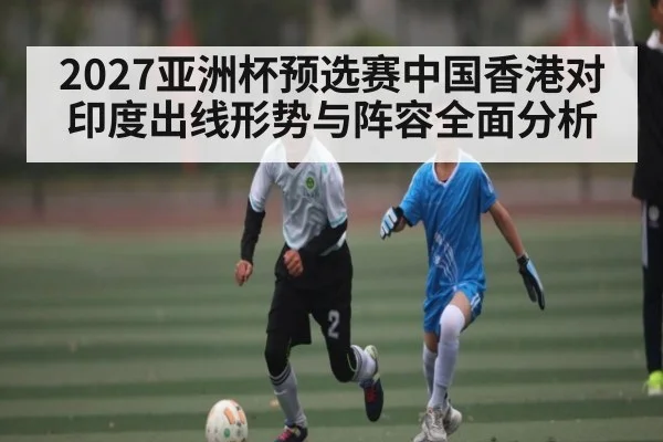 2027亚洲杯预选赛中国香港对印度出线形势与阵容全面分析