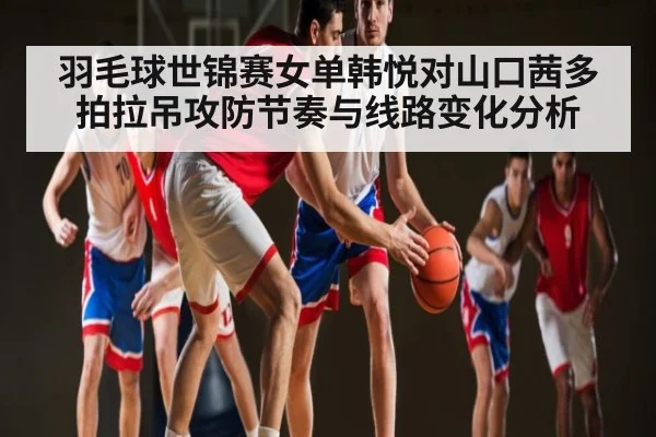 羽毛球世锦赛女单韩悦对山口茜多拍拉吊攻防节奏与线路变化分析