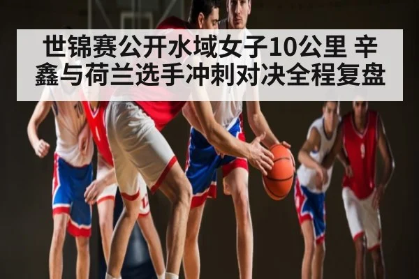 世锦赛公开水域女子10公里 辛鑫与荷兰选手冲刺对决全程复盘
