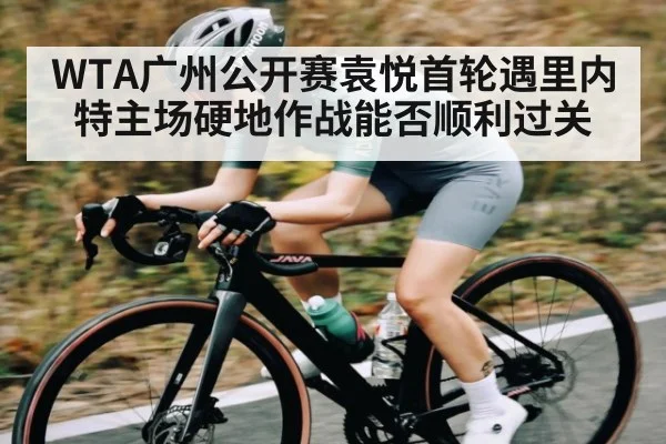 WTA广州公开赛袁悦首轮遇里内特主场硬地作战能否顺利过关