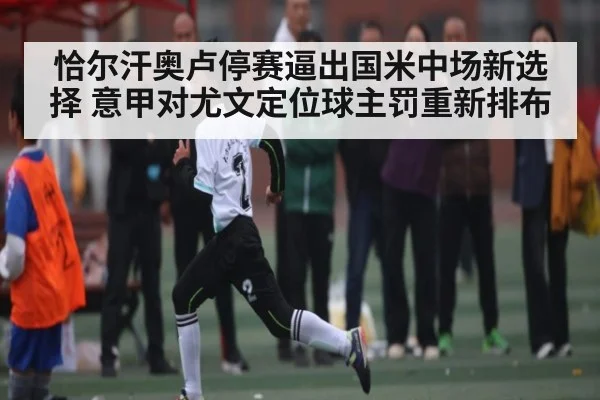 恰尔汗奥卢停赛逼出国米中场新选择 意甲对尤文定位球主罚重新排布